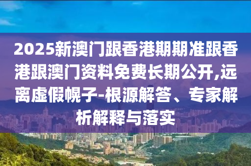2025新澳門跟香港期期準跟香港跟澳門資料免費長期公開,遠離虛假幌子-根源解答、專家解析解釋與落實